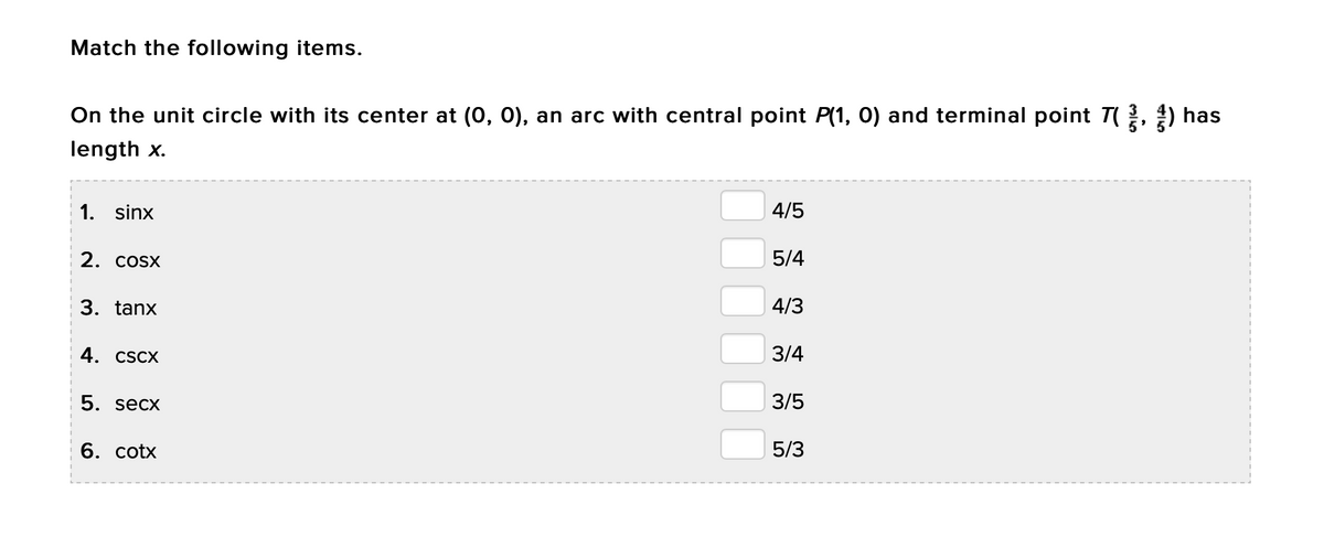 Match the following items.
On the unit circle with its center at (0, 0), an arc with central point P(1, 0) and terminal point T, ) has
length x.
1. sinx
4/5
2. COSX
5/4
3. tanx
4/3
4. CSCX
3/4
5. secx
3/5
6. cotx
5/3
