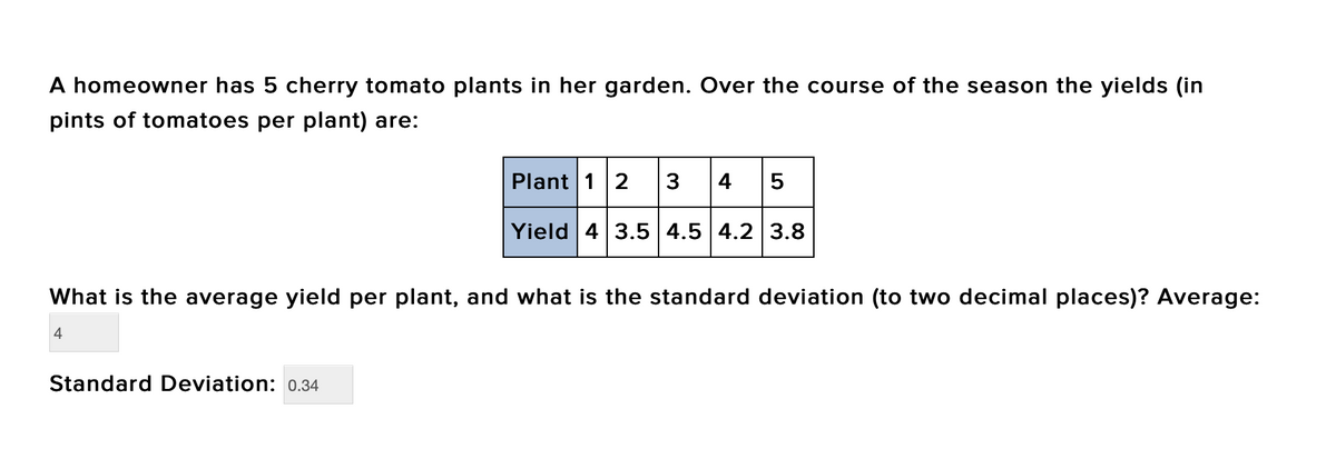 A homeowner has 5 cherry tomato plants in her garden. Over the course of the season the yields (in
pints of tomatoes per plant) are:
Plant 1 2 3 4 5
Yield 4 3.5 4.5 4.2 3.8
What is the average yield per plant, and what is the standard deviation (to two decimal places)? Average:
4
Standard Deviation: 0.34
