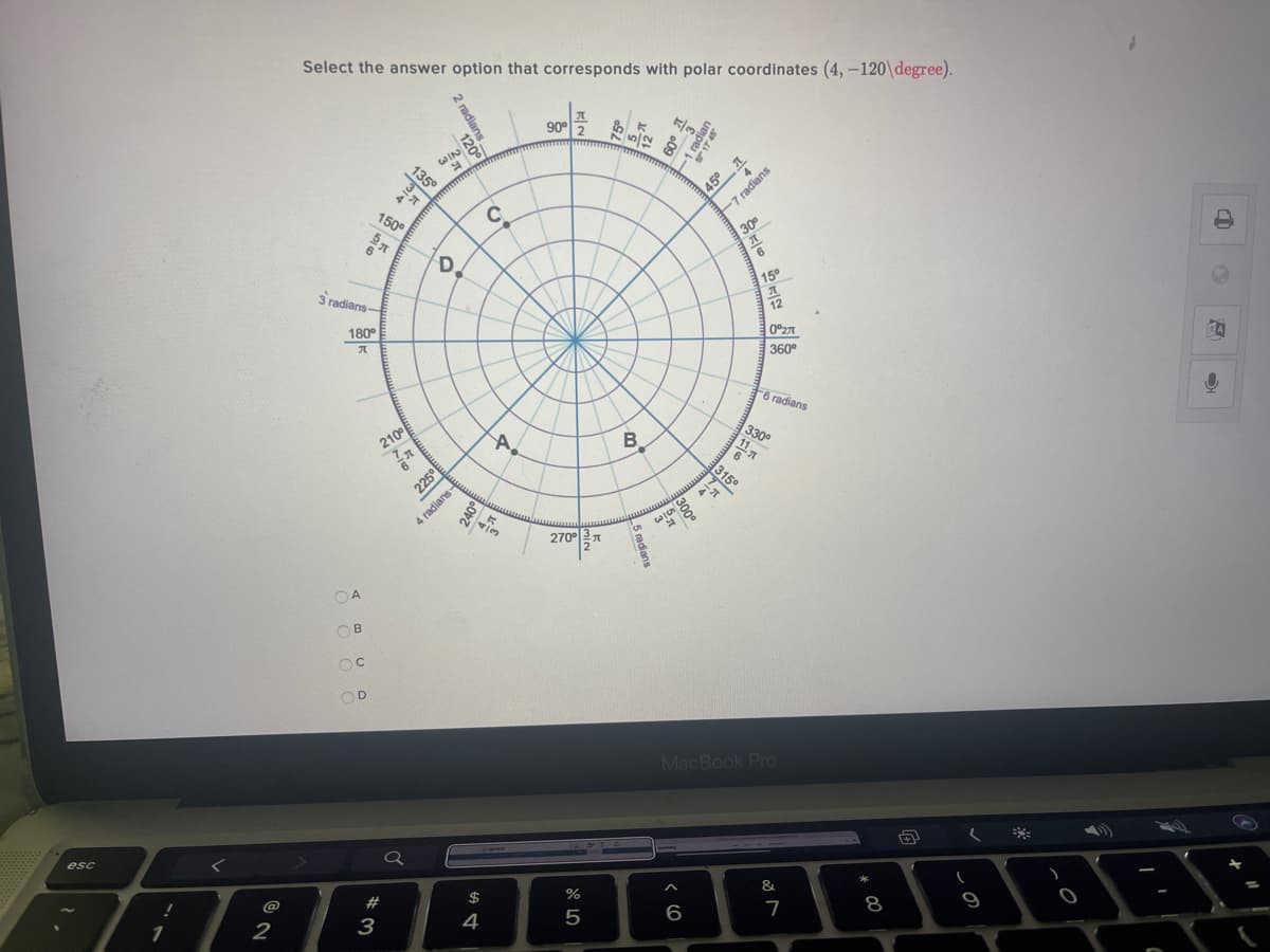 Select the answer option that corresponds with polar coordinates (4,-120\degree).
90° 2
R00
WIN
135°
A5 1
150°
30°
6.
6
D.
15°
3 radians-
12
180°
0°27
360°
6 radians
B.
330°
11
210°
315
225°
270°
OA
OB
OD
MacBook Pro
esc
&.
2#
$
%
8
9
@
6
2
3
4
-7 radians
45°
300°
2 radians
120
-suejpei
