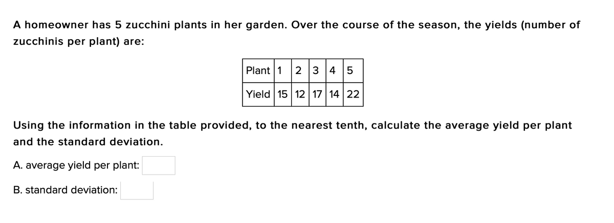 A homeowner has 5 zucchini plants in her garden. Over the course of the season, the yields (number of
zucchinis per plant) are:
Plant 1 2 3 4 5
Yield 15 12 17 14 22
Using the information in the table provided, to the nearest tenth, calculate the average yield per plant
and the standard deviation.
A. average yield per plant:
B. standard deviation:
