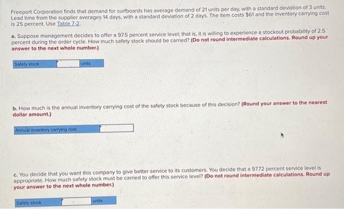 Freeport Corporation finds that demand for surfboards has average demand of 21 units per day, with a standard deviation of 3 units.
Lead time from the supplier averages 14 days, with a standard deviation of 2 days. The item costs $61 and the inventory carrying cost
is 25 percent. Use Table 7-2.
a. Suppose management decides to offer a 97.5 percent service level; that is, it is willing to experience a stockout probability of 2.5
percent during the order cycle. How much safety stock should be carried? (Do not round intermediate calculations. Round up your
answer to the next whole number.)
Safety stock
units
b. How much is the annual inventory carrying cost of the safety stock because of this decision? (Round your answer to the nearest
dollar amount.)
Annual inventory carrying cost
c. You decide that you want this company to give better service to its customers. You decide that a 97.72 percent service level is
appropriate. How much safety stock must be carried to offer this service level? (Do not round intermediate calculations. Round up
your answer to the next whole number.)
Safety stock
units
