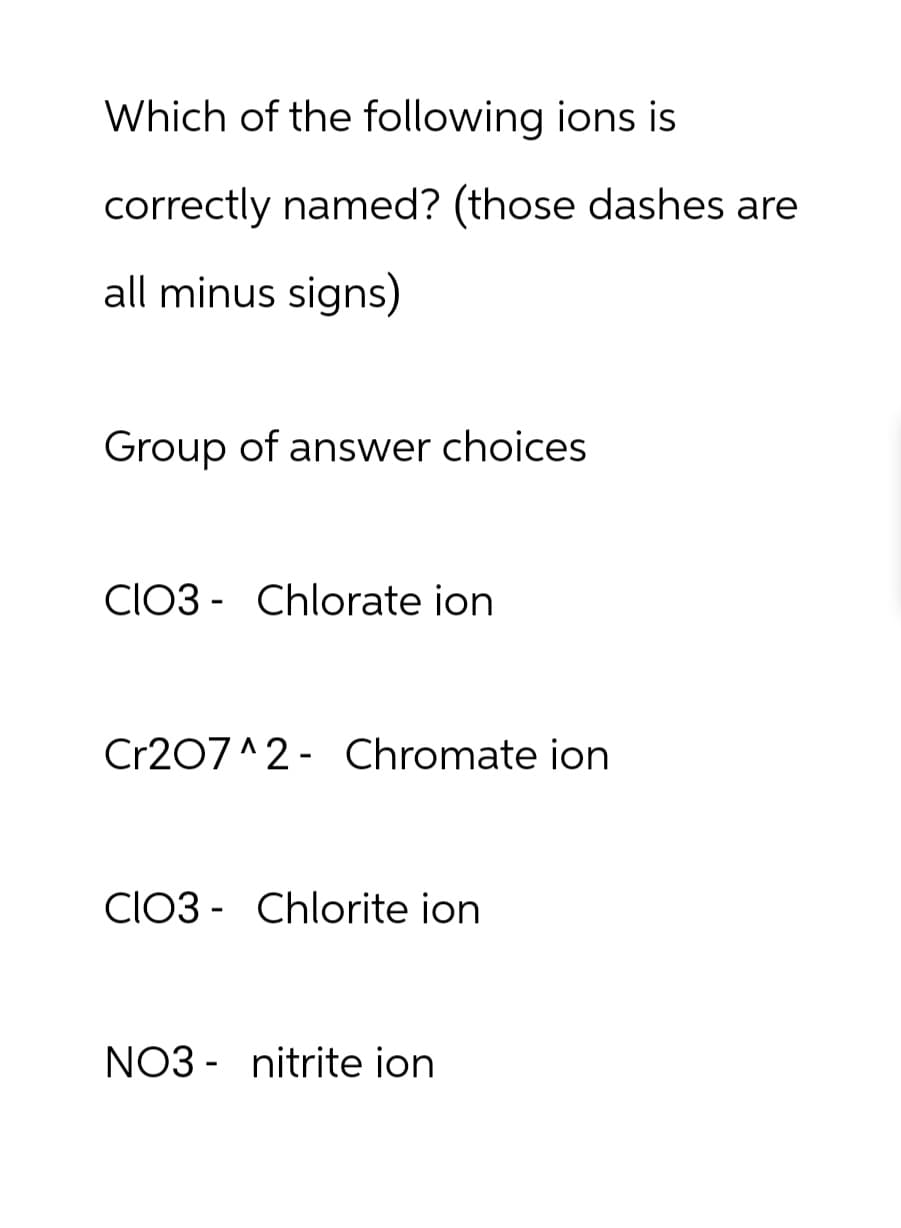 Which of the following ions is
correctly named? (those dashes are
all minus signs)
Group of answer choices.
CIO3 Chlorate ion
Cr207 2 Chromate ion
CIO3 Chlorite ion
NO3 nitrite ion