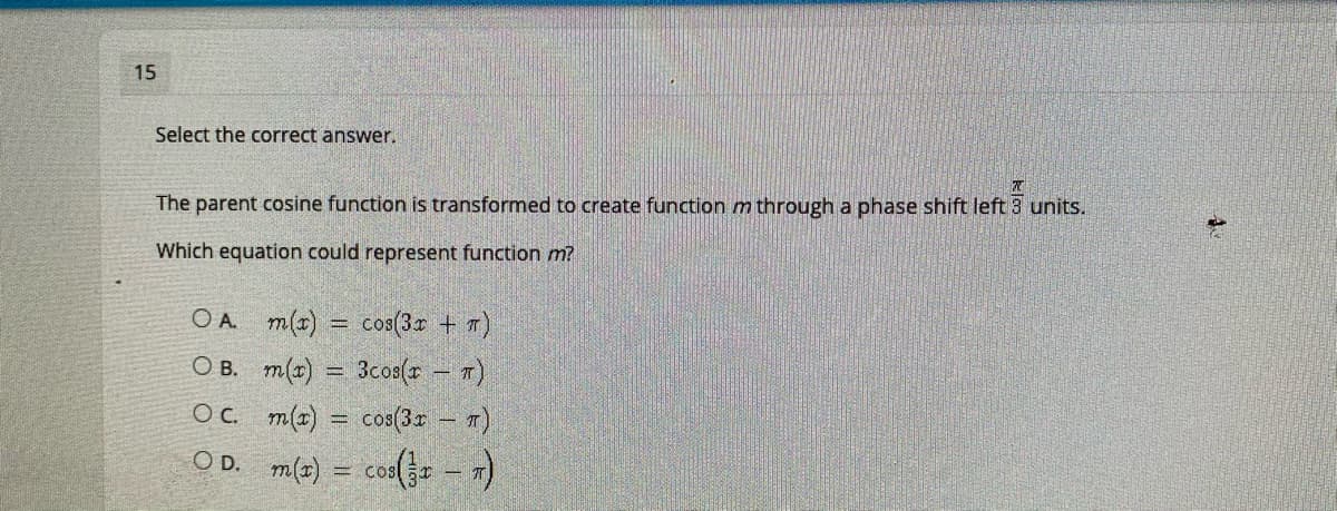 15
Select the correct answer.
The parent cosine function is transformed to create function m through a phase shift left 3 units.
Which equation could represent function m?
O A m(x) = cos(3r + T)
O B. m(x) = 3cos(r - T)
OC m(z)
cos(3 - T)
OD. m(z) = cos( – 1)
