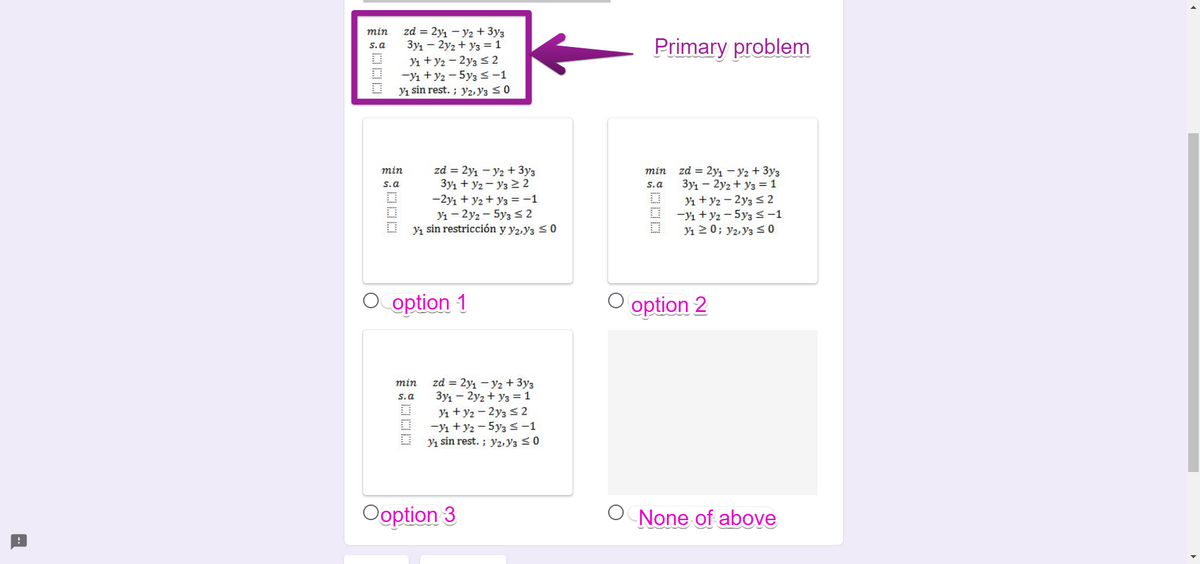 zd = 2yı - y2 + 3y3
3y1 – 2y2 + y3 =1
Yı + y2 - 2y3 S 2
-Y1 +y2 - 5y3 s-1
Yı sin rest. ; y2, Y3 <0
min
Primary problem
s.a
zd = 2y1 - y2 + 3y3
3y1 + y2 - y3 2 2
-2yı + y2 + y3 =-1
Y1 - 2y2 - 5y3 s2
Yı sin restricción y y2,y3 <0
min zd = 2y1 – y2 +3y3
3y1 – 2y2 + y3 =1
min
s.a
s.a
Yı + y2 - 2y3 S 2
-Yı +y2 - 5y3 s-1
Yı 20; y2, Y3 S O
O option 1
O option 2
zd = 2y, - y2 + 3y3
3y1 – 2y2 + y3 =1
Yı + y2 - 2y3 S 2
-Yı +y2 - 5y3 s-1
Yı sin rest. ; y2, Y3 <0
min
s.a
Ooption 3
None of above
