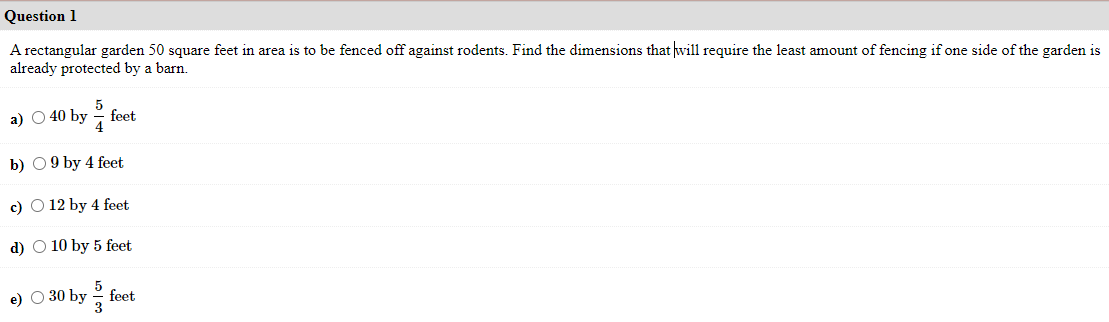 Question 1
A rectangular garden 50 square feet in area is to be fenced off against rodents. Find the dimensions that will require the least amount of fencing if one side of the garden is
already protected by a barn.
5
а) О 40 by
7 feet
b) 09 by 4 feet
c) O 12 by 4 feet
d) O 10 by 5 feet
e) O 30 by
feet
