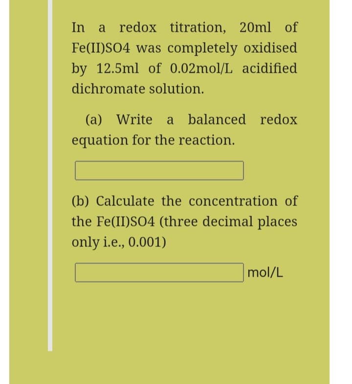 In a redox titration, 20ml of
Fe(II)SO4 was completely oxidised
by 12.5ml of 0.02mol/L acidified
dichromate solution.
(a) Write a balanced redox
equation for the reaction.
(b) Calculate the concentration of
the Fe(II)SO4 (three decimal places
only i.e., 0.001)
mol/L
