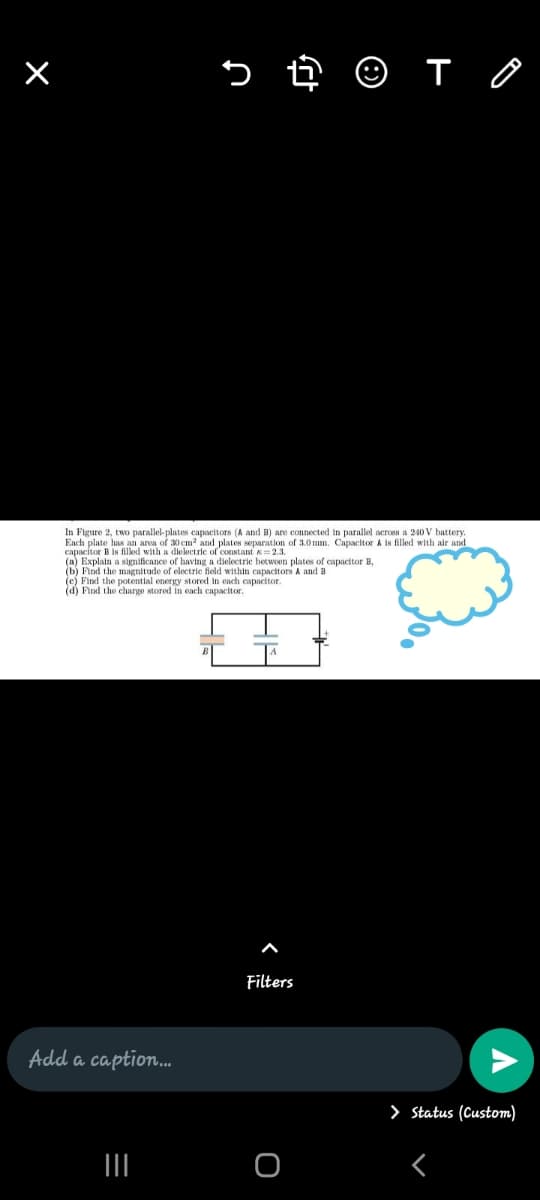 In Figure 2, two parallel-plates capocitors (A and B) are connected in parallel across a 240 V battery.
Each plate has an area of 30 cm² and plates separation of 3.0 mm. Capacitor A is filled with air and
capacitor B is filked with a dielectric of constant x =2.3.
(a) Explain a significance of having a dielectrie betwoen plates of capacitor B.
(b) Find the magnitude of electrie field within capacitors A and B
(e) Find the potential energy stored in each capacitor.
(d) Find the charge stored in cach capacitor.
Filters
Add a caption.
> Status (Custom)
