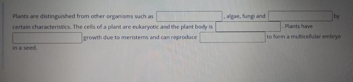 Plants are distinguished from other organisms such as
algae, fungi and
by
certain characteristics. The cells of a plant are eukaryotic and the plant body is
Plants have
growth due to meristems and can reproduce
to form a multicellular embryo
in a seed.
