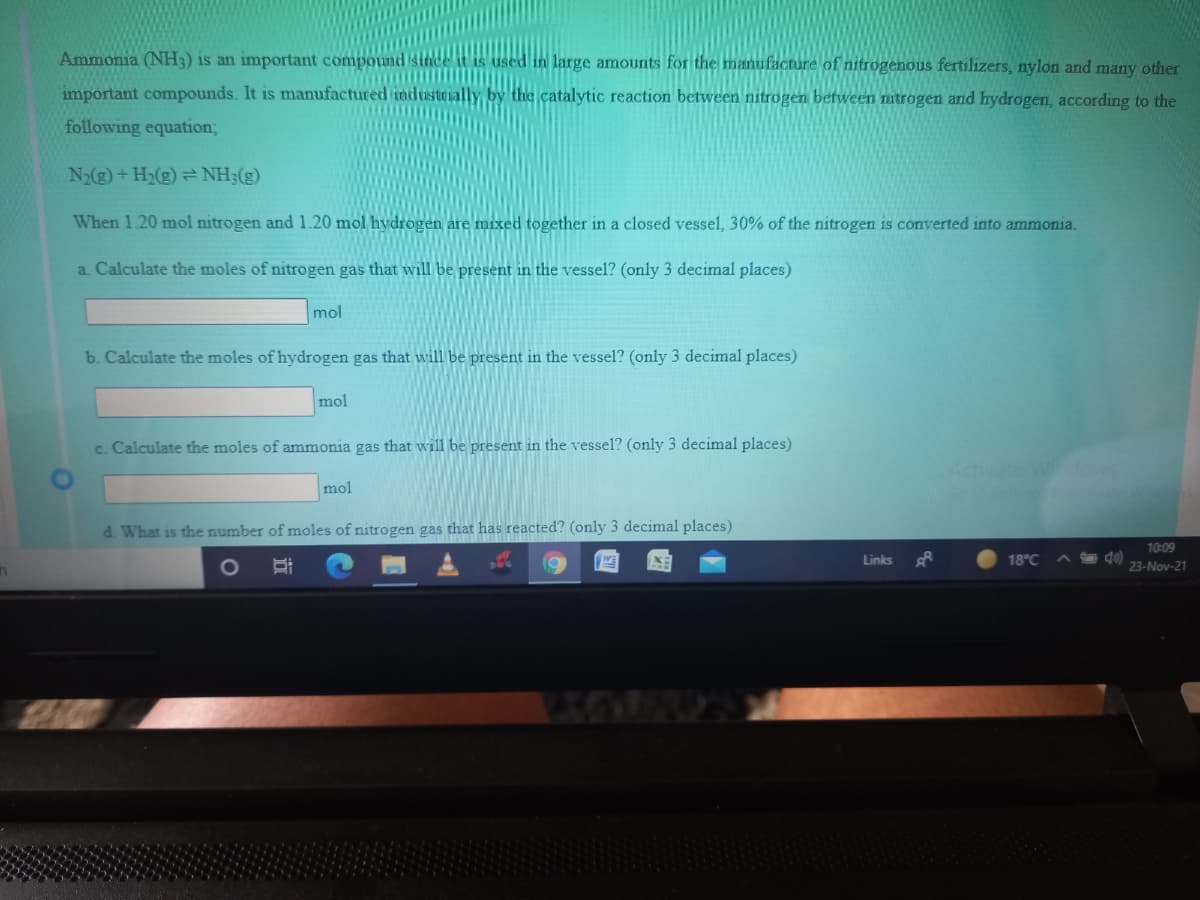Ammonia (NH3) is an important compountd
is used in large amounts for the manufacture of nitrogenous fertilizers, nylon and many other
important compounds. It is manufactured
by the catalytic reaction between nitrogen between nitrogen and hydrogen, according to the
following equation;
N2(g) +H2(g) = NH;(g)
When 1.20 mol nitrogen and 1.20 mol hydrogen are mixed together in a closed vessel, 30% of the nitrogen is converted into ammonia.
a. Calculate the moles of nitrogen gas that will be present in the vessel? (only 3 decimal places)
mol
b. Calculate the moles of hydrogen gas that will be present in the vessel? (only 3 decimal places)
mol
c. Calculate the moles of ammonia gas that will be present in the vessel? (only 3 decimal places)
Activate W
mol
d. What is the number of moles of nitrogen gas that has reacted? (only 3 decimal places)
10:09
Links
18°C
1O
23-Nov-21
