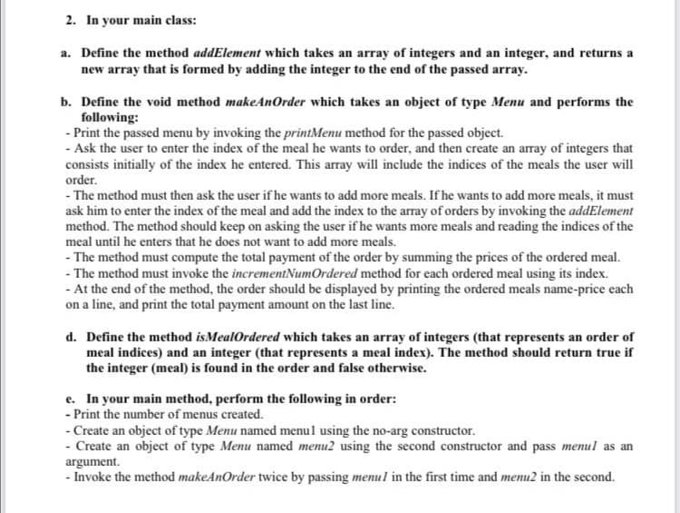 2. In your main class:
a. Define the method addElement which takes an array of integers and an integer, and returns a
new array that is formed by adding the integer to the end of the passed array.
b. Define the void method makeAnOrder which takes an object of type Menu and performs the
following:
- Print the passed menu by invoking the printMenu method for the passed object.
- Ask the user to enter the index of the meal he wants to order, and then create an array of integers that
consists initially of the index he entered. This array will include the indices of the meals the user will
order.
- The method must then ask the user if he wants to add more meals. If he wants to add more meals, it must
ask him to enter the index of the meal and add the index to the array of orders by invoking the addElement
method. The method should keep on asking the user if he wants more meals and reading the indices of the
meal until he enters that he does not want to add more meals.
- The method must compute the total payment of the order by summing the prices of the ordered meal.
- The method must invoke the incrementNumOrdered method for each ordered meal using its index.
- At the end of the method, the order should be displayed by printing the ordered meals name-price each
on a line, and print the total payment amount on the last line.
d. Define the method isMealOrdered which takes an array of integers (that represents an order of
meal indices) and an integer (that represents a meal index). The method should return true if
the integer (meal) is found in the order and false otherwise.
e. In your main method, perform the following in order:
- Print the number of menus created.
- Create an object of type Menu named menul using the no-arg constructor.
- Create an object of type Menu named menu2 using the second constructor and pass menul as an
argument.
- Invoke the method makeAnOrder twice by passing menul in the first time and menu2 in the second.
