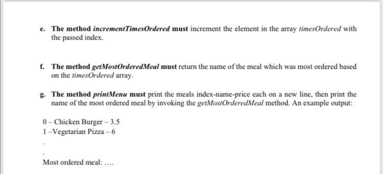 e. The method incrementTimesOrdered must increment the element in the array timesOrdered with
the passed index.
f. The method getMostOrderedMeal must return the name of the meal which was most ordered based
on the timesOrdered array.
g. The method printMenu must print the meals index-name-price each on a new line, then print the
name of the most ordered meal by invoking the getMostOrderedMeal method. An example output:
0- Chicken Burger – 3.5
1-Vegetarian Pizza – 6
Most ordered meal: ..
