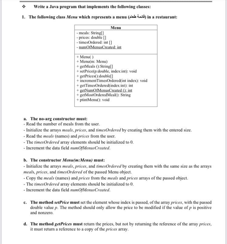 Write a Java program that implements the following classes:
1. The following class Menu which represents a menu (plaba iali) in a restaurant:
Menu
- meals: String[]
- prices: double (]
- timesOrdered: int []
- numOfMenusCreated: int
+ Menu( )
+ Menu(m: Menu)
+ getMeals ():String()
+ setPrice(p:double, index:int): void
+ getPrices():double[]
+ incrementTimesOrdered(int index): void
+ getTimesOrdered(index:int): int
+ getNumOfMenusCreated 0: int
+ getMostOrderedMeal(): String
+ ptintMenu(): void
a. The no-arg constructor must:
- Read the number of meals from the user.
- Initialize the arrays meals, prices, and timesOrdered by creating them with the entered size.
- Read the meals (names) and prices from the user.
- The timesOrdered array elements should be initialized to 0.
- Increment the data field numOfMenusCreated.
b. The constructor Menu(m:Menu) must:
- Initialize the arrays meals, prices, and timesOrdered by creating them with the same size as the arrays
meals, prices, and timesOrdered of the passed Menu object.
- Copy the meals (names) and prices from the meals and prices arrays of the passed object.
- The timesOrdered array elements should be initialized to 0.
- Increment the data field numOfMenusCreated.
c. The method setPrice must set the element whose index is passed, of the array prices, with the passed
double value p. The method should only allow the price to be modified if the value of p is positive
and nonzero.
d. The method getPrices must return the prices, but not by returning the reference of the array prices,
it must return a reference to a copy of the prices array.

