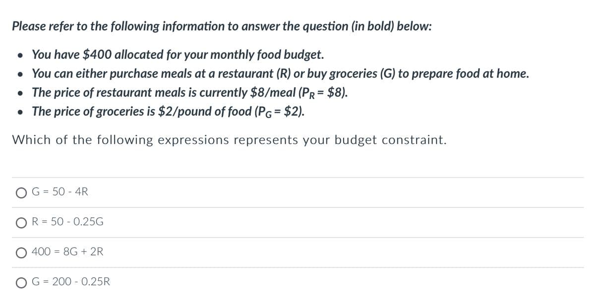 Please refer to the following information to answer the question (in bold) below:
• You have $400 allocated for your monthly food budget.
• You can either purchase meals at a restaurant (R) or buy groceries (G) to prepare food at home.
• The price of restaurant meals is currently $8/meal (PR = $8).
• The price of groceries is $2/pound of food (PG= $2).
Which of the following expressions represents your budget constraint.
G = 50 - 4R
R = 50 -0.25G
400 = 8G + 2R
G = 200 -0.25R