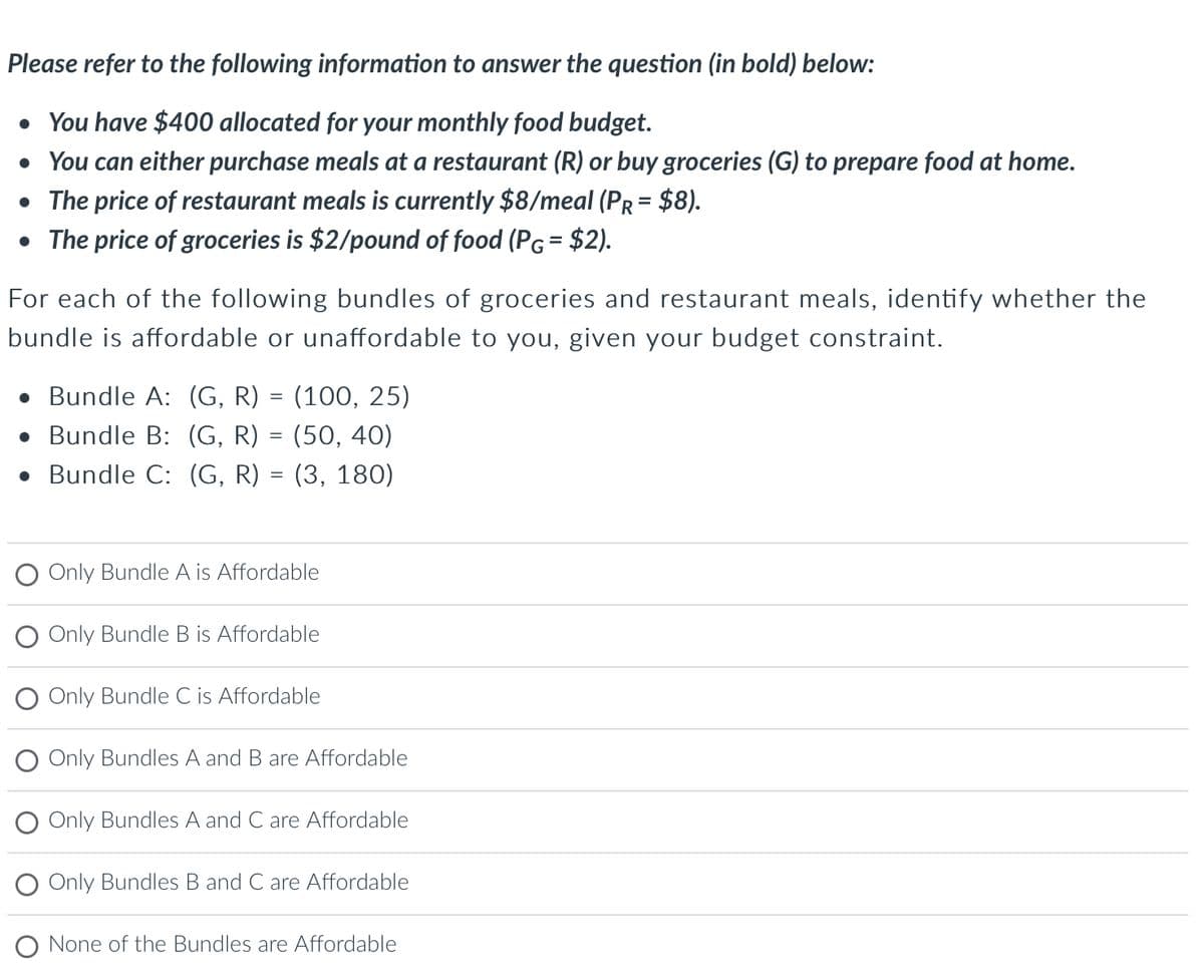 Please refer to the following information to answer the question (in bold) below:
• You have $400 allocated for your monthly food budget.
• You can either purchase meals at a restaurant (R) or buy groceries (G) to prepare food at home.
• The price of restaurant meals is currently $8/meal (PR = $8).
• The price of groceries is $2/pound of food (PG= $2).
For each of the following bundles of groceries and restaurant meals, identify whether the
bundle is affordable or unaffordable to you, given your budget constraint.
Bundle A: (G, R) = (100, 25)
Bundle B: (G, R) = (50, 40)
Bundle C: (G, R) = (3, 180)
O Only Bundle A is Affordable
Only Bundle B is Affordable
Only Bundle C is Affordable
Only Bundles A and B are Affordable
Only Bundles A and C are Affordable
Only Bundles B and C are Affordable
None of the Bundles are Affordable