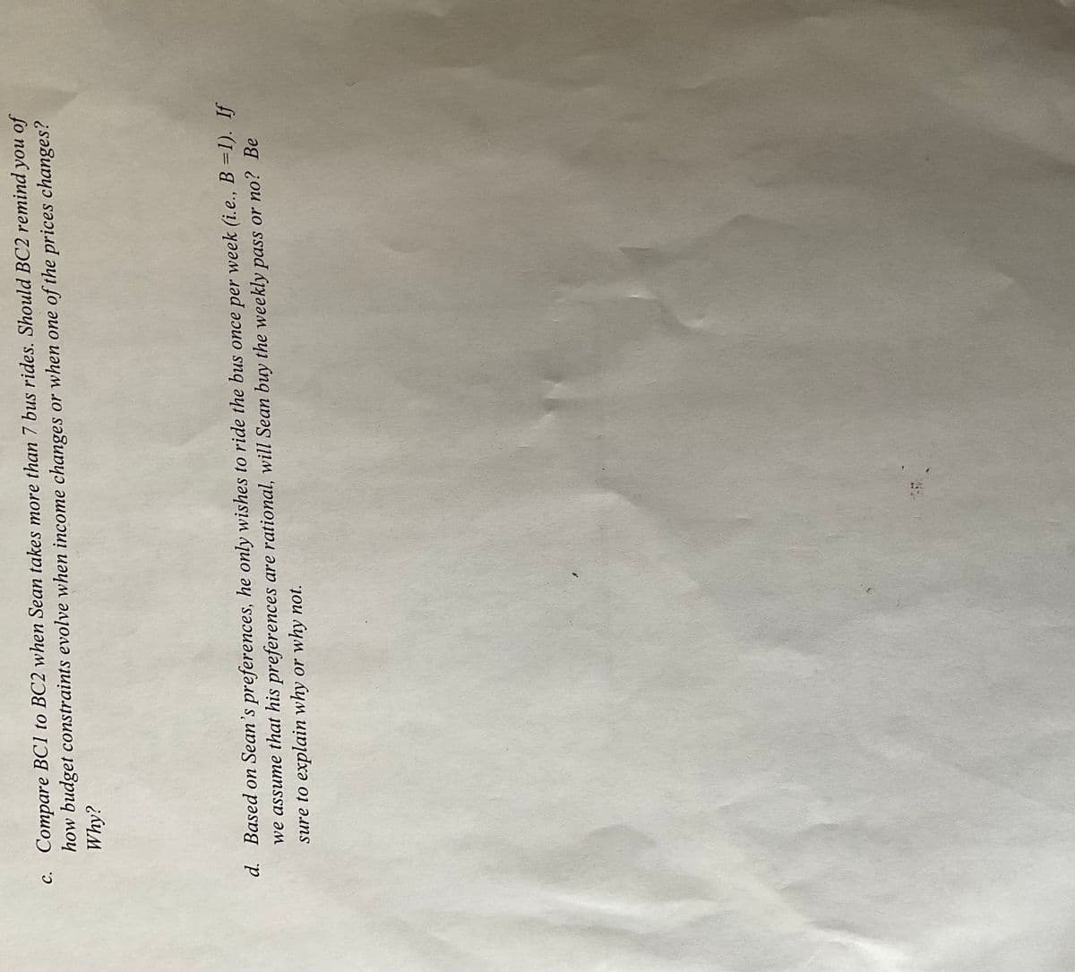 c. Compare BC1 to BC2 when Sean takes more than 7 bus rides. Should BC2 remind you of
how budget constraints evolve when income changes or when one of the prices changes?
Why?
d. Based on Sean's preferences, he only wishes to ride the bus once per week (i.e., B =1). If
we assume that his preferences are rational, will Sean buy the weekly pass or no? Be
sure to explain why or why not.