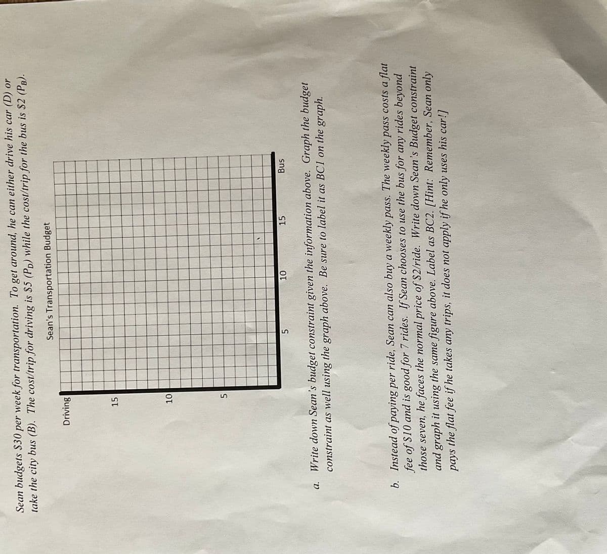 Sean budgets $30 per week for transportation. To get around, he can either drive his car (D) or
take the city bus (B). The cost/trip for driving is $5 (PD) while the cost/trip for the bus is $2 (PB).
Sean's Transportation Budget
a.
Driving
15
10
5
5
10
15
Bus
Write down Sean's budget constraint given the information above. Graph the budget
constraint as well using the graph above. Be sure to label it as BCI on the graph.
b. Instead of paying per ride, Sean can also buy a weekly pass. The weekly pass costs a flat
fee of $10 and is good for 7 rides. If Sean chooses to use the bus for any rides beyond
those seven, he faces the normal price of $2/ride. Write down Sean's Budget constraint
and graph it using the same figure above. Label as BC2. [Hint: Remember, Sean only
pays the flat fee if he takes any trips, it does not apply if he only uses his car!]