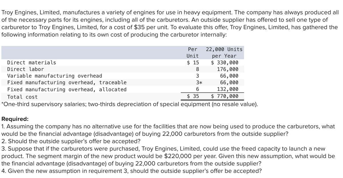 Troy Engines, Limited, manufactures a variety of engines for use in heavy equipment. The company has always produced all
of the necessary parts for its engines, including all of the carburetors. An outside supplier has offered to sell one type of
carburetor to Troy Engines, Limited, for a cost of $35 per unit. To evaluate this offer, Troy Engines, Limited, has gathered the
following information relating to its own cost of producing the carburetor internally:
Per
22,000 Units
per Year
$ 330,000
176,000
66,000
66,000
Unit
Direct materials
$ 15
Direct labor
8
Variable manufacturing overhead
Fixed manufacturing overhead, traceable
Fixed manufacturing overhead, allocated
3
3*
6.
132,000
$ 770,000
Total cost
$ 35
*One-third supervisory salaries; two-thirds depreciation of special equipment (no resale value).
Required:
1. Assuming the company has no alternative use for the facilities that are now being used to produce the carburetors, what
would be the financial advantage (disadvantage) of buying 22,000 carburetors from the outside supplier?
2. Should the outside supplier's offer be accepted?
3. Suppose that if the carburetors were purchased, Troy Engines, Limited, could use the freed capacity to launch a new
product. The segment margin of the new product would be $220,000 per year. Given this new assumption, what would be
the financial advantage (disadvantage) of buying 22,000 carburetors from the outside supplier?
4. Given the new assumption in requirement 3, should the outside supplier's offer be accepted?
