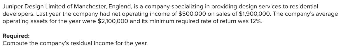 Juniper Design Limited of Manchester, England, is a company specializing in providing design services to residential
developers. Last year the company had net operating income of $500,000 on sales of $1,900,000. The company's average
operating assets for the year were $2,100,000 and its minimum required rate of return was 12%.
Required:
Compute the company's residual income for the year.
