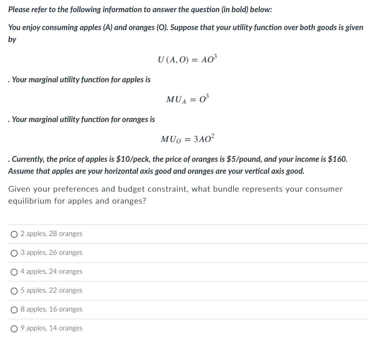 Please refer to the following information to answer the question (in bold) below:
You enjoy consuming apples (A) and oranges (O). Suppose that your utility function over both goods is given
by
Your marginal utility function for apples is
. Your marginal utility function for oranges is
U (A, O) = AO³
2 apples, 28 oranges
3 apples, 26 oranges
MUA
4 apples, 24 oranges
5 apples, 22 oranges
8 apples, 16 oranges
9 apples, 14 oranges
MUO
3A0²
. Currently, the price of apples is $10/peck, the price of oranges is $5/pound, and your income is $160.
Assume that apples are your horizontal axis good and oranges are your vertical axis good.
: 0³
-
=
Given your preferences and budget constraint, what bundle represents your consumer
equilibrium for apples and oranges?