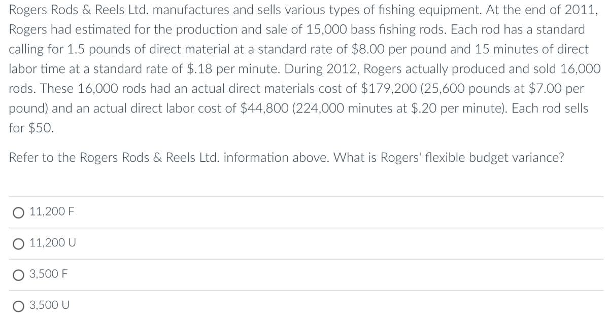 Rogers Rods & Reels Ltd. manufactures and sells various types of fishing equipment. At the end of 2011,
Rogers had estimated for the production and sale of 15,000 bass fishing rods. Each rod has a standard
calling for 1.5 pounds of direct material at a standard rate of $800 per pound and 15 minutes of direct
labor time at a standard rate of $.18 per minute. During 2012, Rogers actually produced and sold 16,000
rods. These 16,000 rods had an actual direct materials cost of $179,200 (25,600 pounds at $7.00 per
pound) and an actual direct labor cost of $44,800 (224,000 minutes at $.20 per minute). Each rod sells
for $50.
Refer to the Rogers Rods & Reels Ltd. information above. What is Rogers' flexible budget variance?
О 11,200 F
О011,200 U
3,500 F
3,500 U
