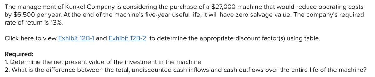 The management of Kunkel Company is considering the purchase of a $27,000 machine that would reduce operating costs
by $6,500 per year. At the end of the machine's five-year useful life, it will have zero salvage value. The company's required
rate of return is 13%.
Click here to view Exhibit 12B-1 and Exhibit 12B-2, to determine the appropriate discount factor(s) using table.
Required:
1. Determine the net present value of the investment in the machine.
2. What is the difference between the total, undiscounted cash inflows and cash outflows over the entire life of the machine?