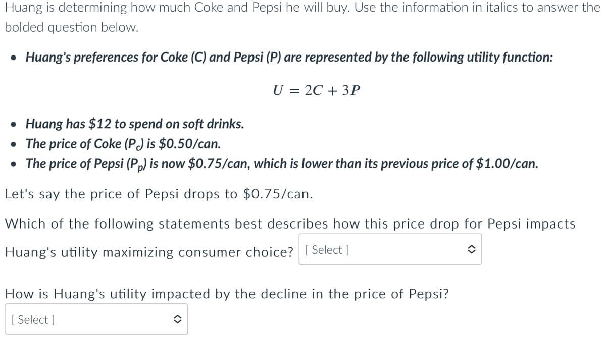 Huang is determining how much Coke and Pepsi he will buy. Use the information in italics to answer the
bolded question below.
• Huang's preferences for Coke (C) and Pepsi (P) are represented by the following utility function:
U = 2C + 3P
• Huang has $12 to spend on soft drinks.
• The price of Coke (P) is $0.50/can.
• The price of Pepsi (Pp) is now $0.75/can, which is lower than its previous price of $1.00/can.
Let's say the price of Pepsi drops to $0.75/can.
Which of the following statements best describes how this price drop for Pepsi impacts
Huang's utility maximizing consumer choice? [Select]
How is Huang's utility impacted by the decline in the price of Pepsi?
[Select ]