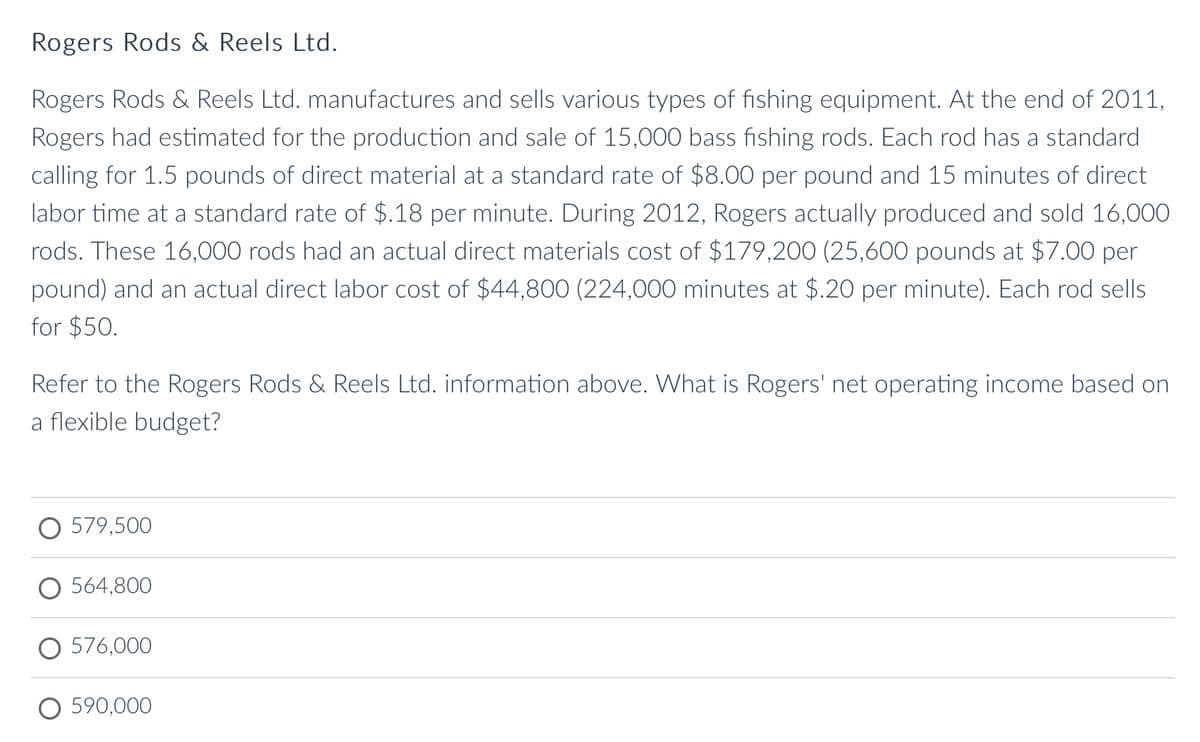 Rogers Rods & Reels Ltd.
Rogers Rods & Reels Ltd. manufactures and sells various types of fishing equipment. At the end of 2011,
Rogers had estimated for the production and sale of 15,000 bass fishing rods. Each rod has a standard
calling for 1.5 pounds of direct material at a standard rate of $8.00 per pound and 15 minutes of direct
labor time at a standard rate of $.18 per minute. During 2012, Rogers actually produced and sold 16,000
rods. These 16,000 rods had an actual direct materials cost of $179,200 (25,600 pounds at $7.00 per
pound) and an actual direct labor cost of $44,800 (224,000 minutes at $.20 per minute). Each rod sells
for $50.
Refer to the Rogers Rods & Reels Ltd. information above. What is Rogers' net operating income based on
a flexible budget?
579,500
564,800
O 576,000
590,000
