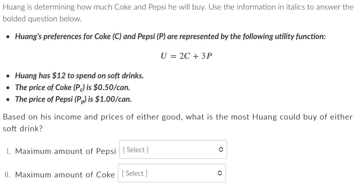 Huang is determining how much Coke and Pepsi he will buy. Use the information in italics to answer the
bolded question below.
• Huang's preferences for Coke (C) and Pepsi (P) are represented by the following utility function:
U = 2C + 3P
• Huang has $12 to spend on soft drinks.
• The price of Coke (P) is $0.50/can.
• The price of Pepsi (Pp) is $1.00/can.
Based on his income and prices of either good, what is the most Huang could buy of either
soft drink?
1. Maximum amount of Pepsi [Select]
II. Maximum amount of Coke [Select]
<>