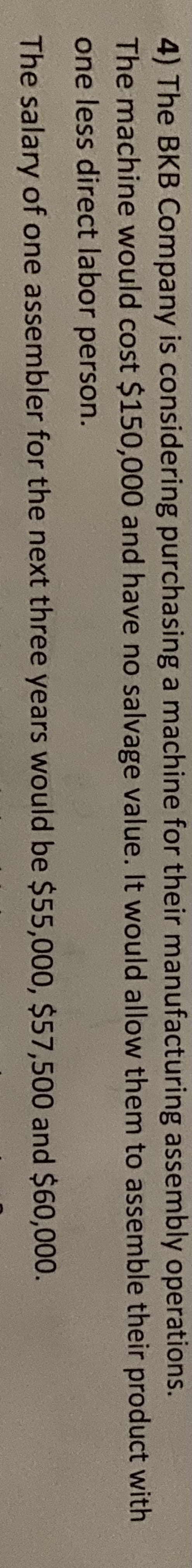 4) The BKB Company is considering purchasing a machine for their manufacturing assembly operations.
The machine would cost $150,000 and have no salvage value. It would allow them to assemble their product with
one less direct labor person.
The salary of one assembler for the next three years would be $55,000, $57,500 and $60,000.