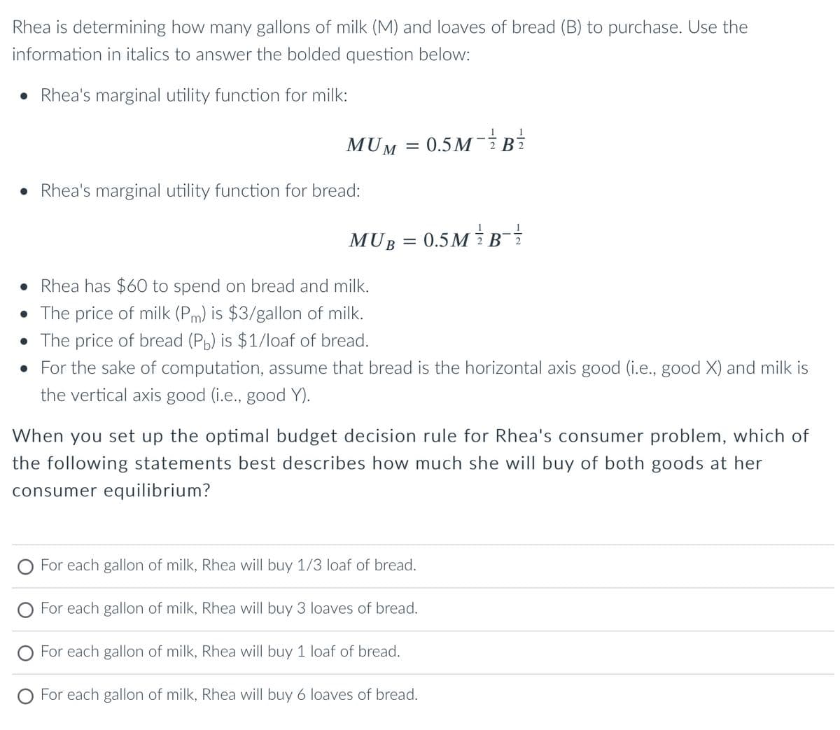 Rhea is determining how many gallons of milk (M) and loaves of bread (B) to purchase. Use the
information in italics to answer the bolded question below:
Rhea's marginal utility function for milk:
MUN
• Rhea's marginal utility function for bread:
M = 0.5M-2
MUB
=
0.5MB-1/2
• Rhea has $60 to spend on bread and milk.
• The price of milk (Pm) is $3/gallon of milk.
• The price of bread (Pb) is $1/loaf of bread.
• For the sake of computation, assume that bread is the horizontal axis good (i.e., good X) and milk is
the vertical axis good (i.e., good Y).
When you set up the optimal budget decision rule for Rhea's consumer problem, which of
the following statements best describes how much she will buy of both goods at her
consumer equilibrium?
O For each gallon of milk, Rhea will buy 1/3 loaf of bread.
O For each gallon of milk, Rhea will buy 3 loaves of bread.
For each gallon of milk, Rhea will buy 1 loaf of bread.
O For each gallon of milk, Rhea will buy 6 loaves of bread.