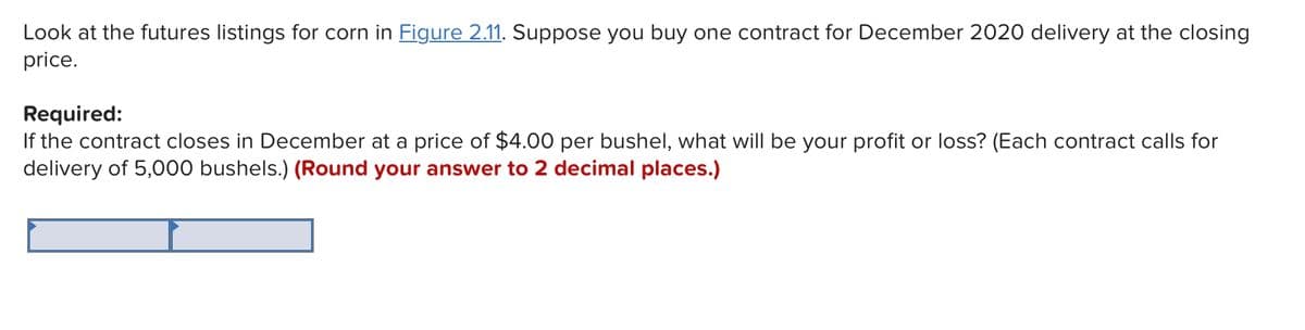 Look at the futures listings for corn in Figure 2.11. Suppose you buy one contract for December 2020 delivery at the closing
price.
Required:
If the contract closes in December at a price of $4.00 per bushel, what will be your profit or loss? (Each contract calls for
delivery of 5,000 bushels.) (Round your answer to 2 decimal places.)