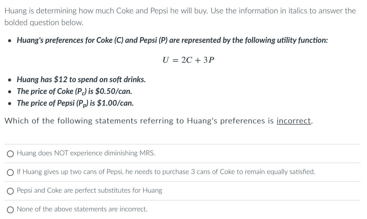 Huang is determining how much Coke and Pepsi he will buy. Use the information in italics to answer the
bolded question below.
• Huang's preferences for Coke (C) and Pepsi (P) are represented by the following utility function:
U = 2C + 3P
• Huang has $12 to spend on soft drinks.
• The price of Coke (P) is $0.50/can.
• The price of Pepsi (Pp) is $1.00/can.
Which of the following statements referring to Huang's preferences is incorrect.
O Huang does NOT experience diminishing MRS.
If Huang gives up two cans of Pepsi, he needs to purchase 3 cans of Coke to remain equally satisfied.
Pepsi and Coke are perfect substitutes for Huang
O None of the above statements are incorrect.