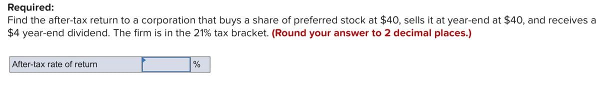 Required:
Find the after-tax return to a corporation that buys a share of preferred stock at $40, sells it at year-end at $40, and receives a
$4 year-end dividend. The firm is in the 21% tax bracket. (Round your answer to 2 decimal places.)
After-tax rate of return
%