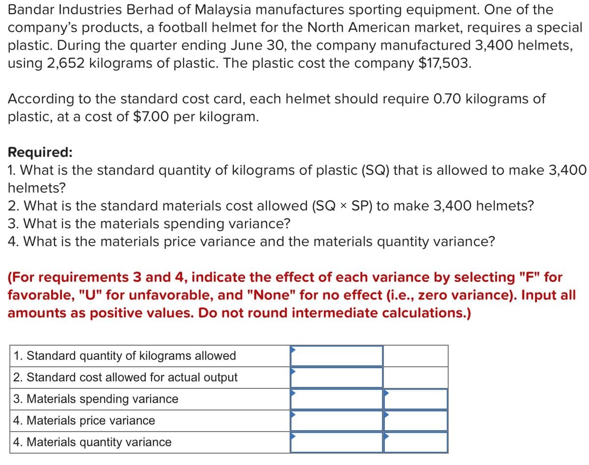 Bandar Industries Berhad of Malaysia manufactures sporting equipment. One of the
company's products, a football helmet for the North American market, requires a special
plastic. During the quarter ending June 30, the company manufactured 3,400 helmets,
using 2,652 kilograms of plastic. The plastic cost the company $17,503.
According to the standard cost card, each helmet should require 0.70 kilograms of
plastic, at a cost of $7.00 per kilogram.
Required:
1. What is the standard quantity of kilograms of plastic (SQ) that is allowed to make 3,400
helmets?
2. What is the standard materials cost allowed (SQ x SP) to make 3,400 helmets?
3. What is the materials spending variance?
4. What is the materials price variance and the materials quantity variance?
(For requirements 3 and 4, indicate the effect of each variance by selecting "F" for
favorable, "U" for unfavorable, and "None" for no effect (i.e., zero variance). Input all
amounts as positive values. Do not round intermediate calculations.)
1. Standard quantity of kilograms allowed
2. Standard cost allowed for actual output
3. Materials spending variance
4. Materials price variance
4. Materials quantity variance

