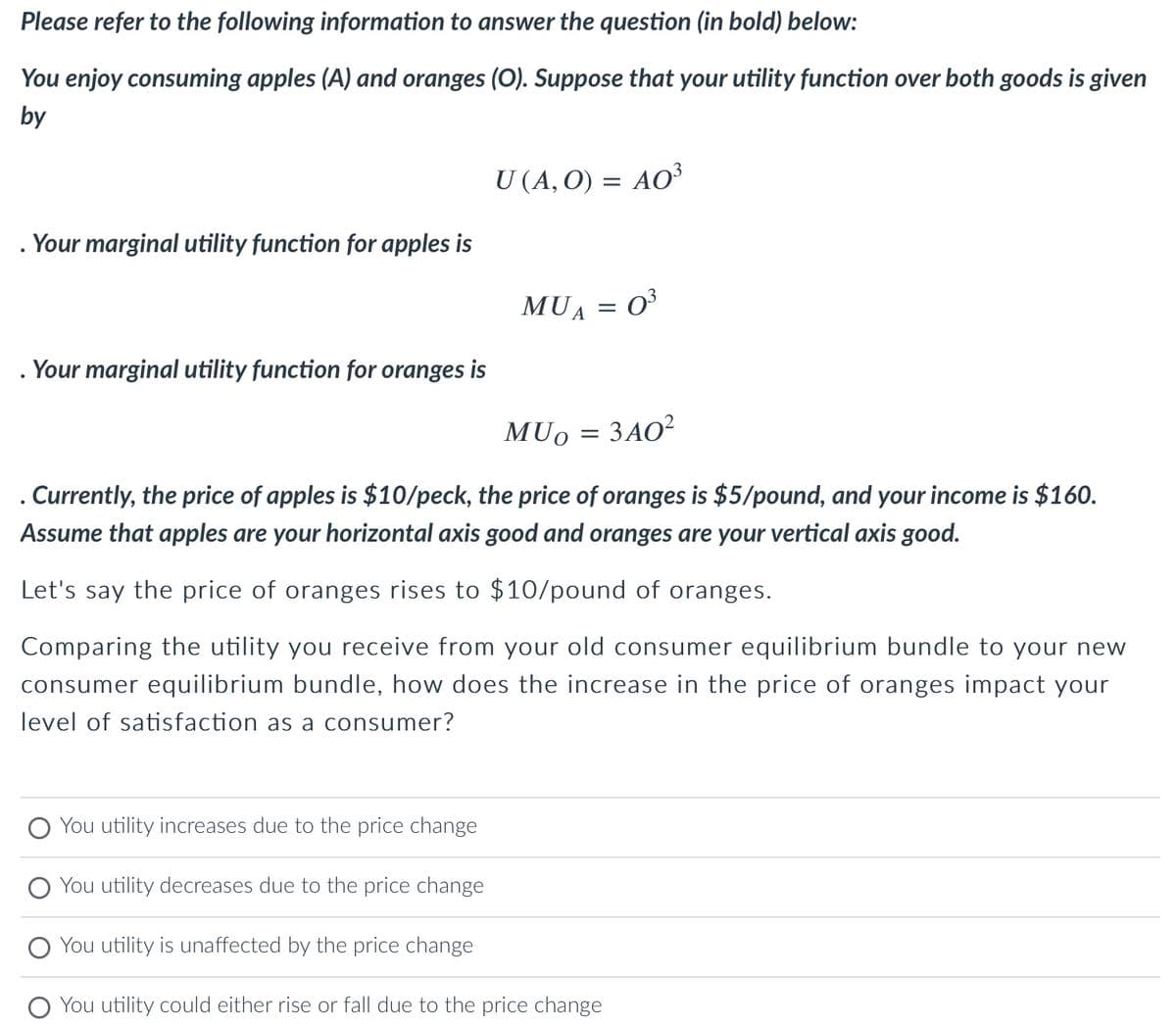 Please refer to the following information to answer the question (in bold) below:
You enjoy consuming apples (A) and oranges (O). Suppose that your utility function over both goods is given
by
. Your marginal utility function for apples is
Your marginal utility function for oranges is
O You utility increases due to the price change
U (A, 0) = AO³
You utility decreases due to the price change
MUA = 0³
. Currently, the price of apples is $10/peck, the price of oranges is $5/pound, and your income is $160.
Assume that apples are your horizontal axis good and oranges are your vertical axis good.
Let's say the price of oranges rises to $10/pound of oranges.
Comparing the utility you receive from your old consumer equilibrium bundle to your new
consumer equilibrium bundle, how does the increase in the price of oranges impact your
level of satisfaction as a consumer?
MUO = 340²
ЗАО2
You utility is unaffected by the price change
You utility could either rise or fall due to the price change