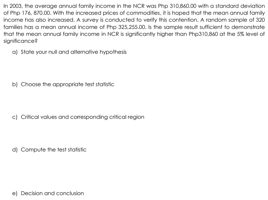 In 2003, the average annual family income in the NCR was Php 310,860.00 with a standard deviation
of Php 176, 870.00. With the increased prices of commodities, it is hoped that the mean annual family
income has also increased. A survey is conducted to verify this contention. A random sample of 320
families has a mean annual income of Php 325,255.00. Is the sample result sufficient to demonstrate
that the mean annual family income in NCR is significantly higher than Php310,860 at the 5% level of
significance?
a) State your null and alternative hypothesis
b) Choose the appropriate test statistic
c) Critical values and corresponding critical region
d) Compute the test statistic
e) Decision and conclusion
