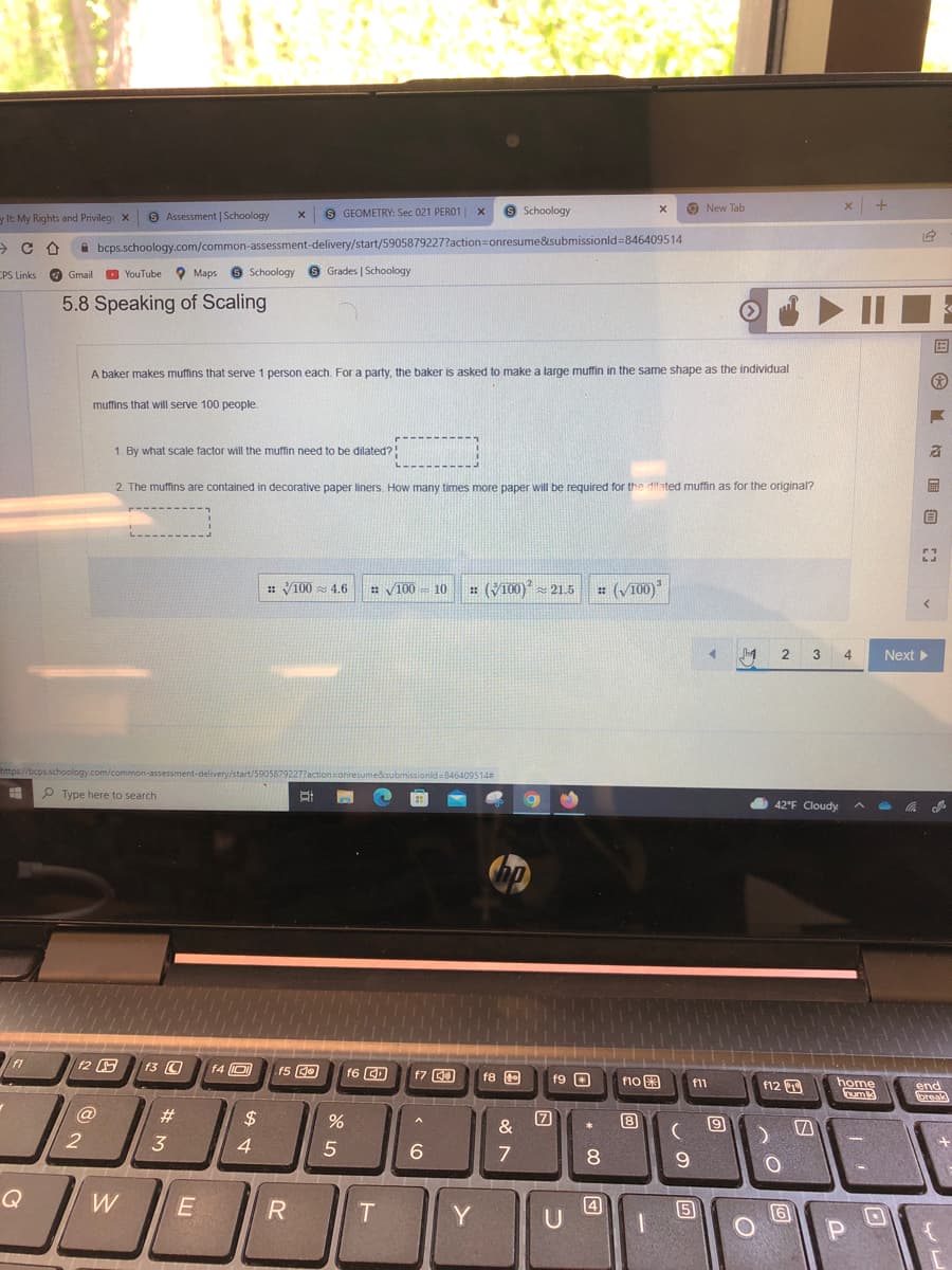 S GEOMETRY: Sec 021 PERO1
9 Schoology
O New Tab
x +
y It My Rights and Privileg X
9 Assessment | Schoology
A bcps.schoology.com/common-assessment-delivery/start/5905879227?action=onresume&submissionld=846409514
CPS Links
O Gmail
O YouTube
O Maps
Schoology
6 Grades | Schoology
5.8 Speaking of Scaling
• II
国
A baker makes muffins that serve 1 person each. For a party, the baker is asked to make a large muffin in the same shape as the individual
muffins that will serve 100 people.
1. By what scale factor will the muffin need to be dilated?
2. The muffins are contained in decorative paper liners. How many times more paper will be required for the difated muffin as for the original?
: V100 4.6
: V100
: (V100) = 21.5
: (V100)
= 10
2
3 4
Next
https://bcps.schoology.com/common-assessment-delivery/start/59058792277actionsonr
edsubmissionld=846409514
P Type here to search
42°F Cloudy
12 F
f3 O
f4 O
f5 Ge
f7 C0
f8 t
f9 O
f1o图
home
um
f11
f12 T
end
oreak
@
$
8
&
4
8.
Q
W
4
5
Y
图 Ma 自:
# 3
