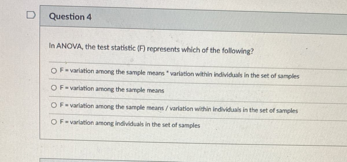 Question 4
In ANOVA, the test statistic (F) represents which of the following?
OF=variation among the sample means variation within individuals in the set of samples
OF=variation among the sample means
OF=variation among the sample means / variation within individuals in the set of samples
OF=variation among individuals in the set of samples
