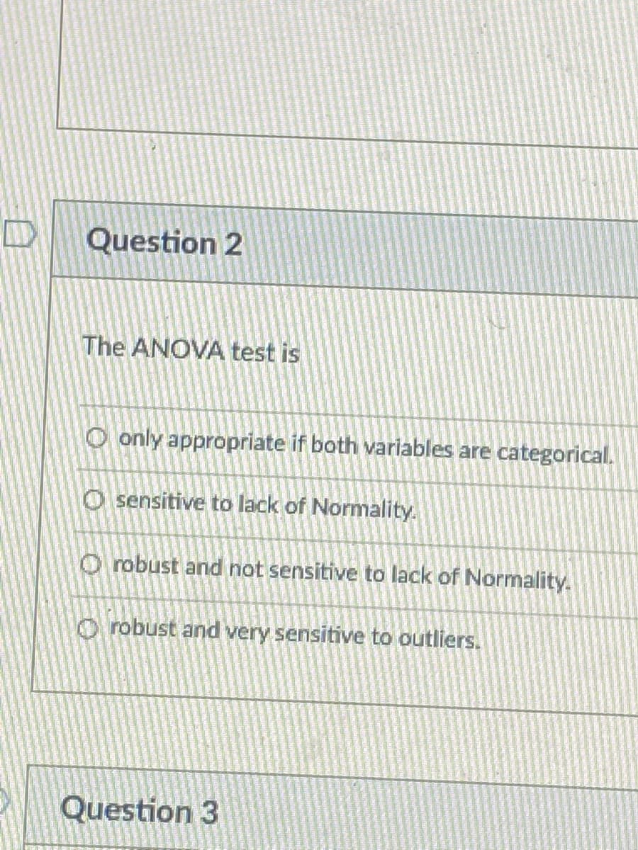 Question 2
The ANOVA test is
O only appropriate if both variables are categorical.
O sensitive to lack of Normality.
O robust and not sensitive to lack of Normality.
O robust and very sensitive to outliers.
Question 3
