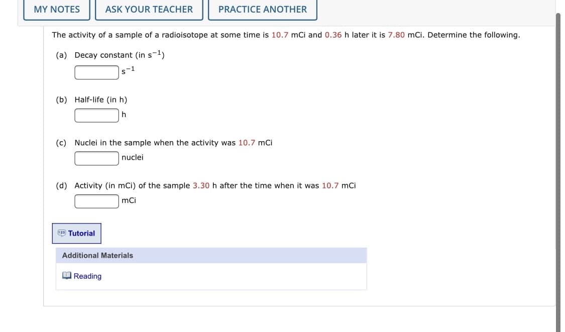 MY NOTES
ASK YOUR TEACHER
PRACTICE ANOTHER
The activity of a sample of a radioisotope at some time is 10.7 mCi and 0.36 h later it is 7.80 mCi. Determine the following.
(a) Decay constant (in s-ly
s-1
(b) Half-life (in h)
(c) Nuclei in the sample when the activity was 10.7 mCi
nuclei
(d) Activity (in mCi) of the sample 3.30 h after the time when it was 10.7 mCi
mCi
Tutorial
Additional Materials
O Reading
