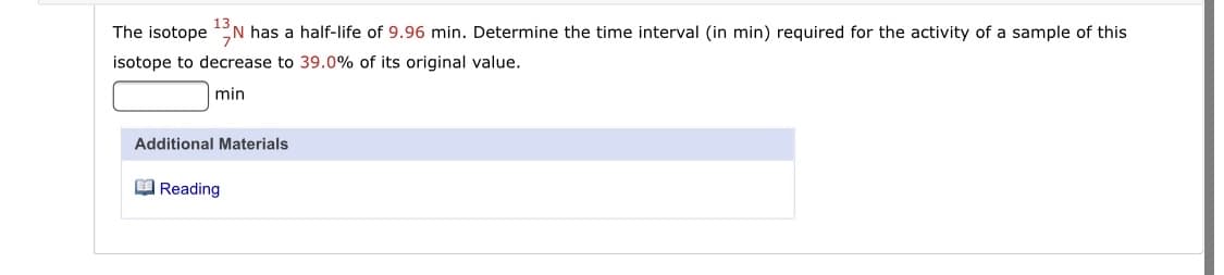 The isotope N
N has a half-life of 9.96 min. Determine the time interval (in min) required for the activity of a sample of this
isotope to decrease to 39.0% of its original value.
min
Additional Materials
O Reading
