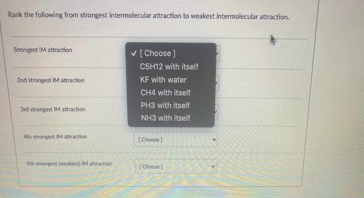 Rank the following from strongest intermolecular attraction to weakest intermolecular attraction.
Strongest IM attraction
v [ Choose ]
C5H12 with itself
2nd strongest IM attraction
KF with water
CH4 with itself
PH3 with itself
3rd strongest IM attraction
NH3 with itself
4th strongest IM attraction
[Choose]
5th strongest (weakest) IM attraction
( Choose )
