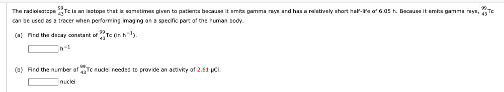 The radioisotope Tc is an isotope that
sometimes given to patients because it emits gamma rays and has a relatively short half-life of 6.05 h. Because
emits gamma rays, 43
can be used as a tracer when performing imaging on a specific part of the human body.
(a) Find the decay constant of "Tc (in h-l).
h-1
(b) Find the number of Tc nuclei needed to provide an activity of 2.61 pCi.
nuclei
