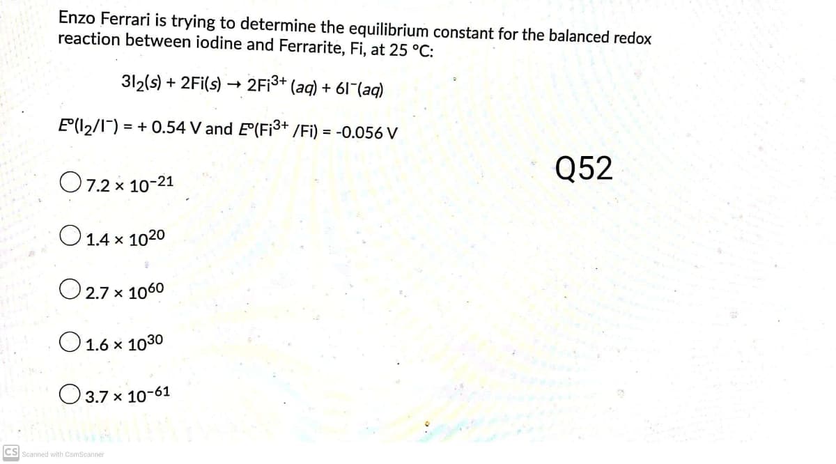 Enzo Ferrari is trying to determine the equilibrium constant for the balanced redox
reaction between iodine and Ferrarite, Fi, at 25 °C:
312(s) + 2Fi(s) → 2F¡3+ (aq) + 61 (aq)
E(l2/I) = + 0.54 V and E(Fi3+ /Fi) = -0.056 V
O7.2 x 10-21
Q52
O 1.4 x 1020
O 2.7 x 1060
O1.6 x 1030
O 3.7 x 10-61
CS Scanned with CamScanner
