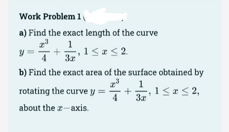 Work Problem 1
a) Find the exact length of the curve
1
y =
4
,1<a <2.
3x
b) Find the exact area of the surface obtained by
1
rotating the curve y
4
-, 1< a < 2,
3x
about the a-axis.
