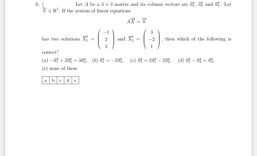 Let A be a 3 x 3 matrix and its column vectors are at, a and a. Let
6. (
TER'. If the system of linear equations
AX = T
%3D
has two solutions X
and X
then which of the following is
2
correct?
(4) -त + 2 = 3ह़े, (b) त = -2बडे, (c) तहे %3 2 - 2बड,
(d) त - तई = ये,
(e) none of these
a bcde
