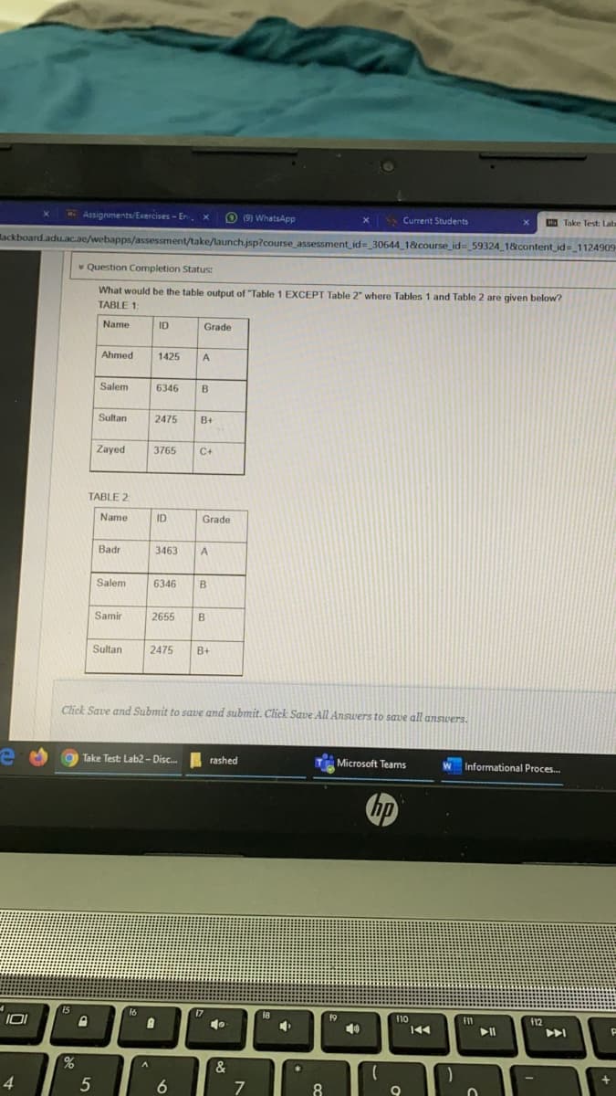 Assignments/Exercises - En. x
O (9) WhatsApp
• Current Students
HTake Test: Lab
lackboard.adu.ac.ae/webapps/assessment/take/launch.jsp?course assessment_id=_306441&course_id= 59324 1&content id= 1124909
* Question Completion Status:
What would be the table output of "Table 1 EXCEPT Table 2" where Tables 1 and Table 2 are given below?
TABLE 1:
Name
ID
Grade
Ahmed
1425
A
Salem
6346
B
Sultan
2475
B+
Zayed
3765
C+
TABLE 2
Name
ID
Grade
Badr
3463
A
Salem
6346
Samir
2655
B
Sultan
2475
B+
Click Save and Submit to save and submit. Click Save All Answers to save all answers.
a Take Test: Lab2 - Disc.
rashed
Microsoft Teams
Informational Proces.
16
17
IOI
19
110
f12
40
&
A
4.
5
6
7
8
