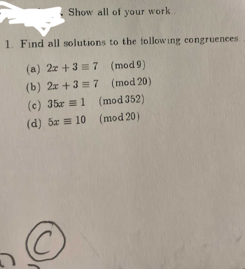 Show all of your work..
1. Find all solutions to the following congruences.
(a) 2x + 3 = 7 (mod 9)
(b) 2x +3 = 7 (mod 20)
(c) 35x = 1 (mod 352)
(d) 5x = 10 (mod 20)
