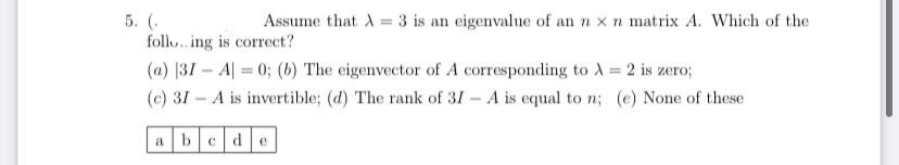 5. (.
foll. ing is correct?
Assume that A = 3 is an eigenvalue of an n x n matrix A. Which of the
(a) 31- A| = 0; (b) The eigenvector of A corresponding to A 2 is zero;
(c) 31 - A is invertible; (d) The rank of 31 - A is equal to n; (e) None of these
bcde
a
