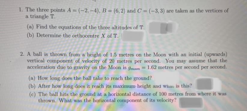 1. The three points A = (-2, -4), B = (6,2) and C = (-3,3) are taken as the vertices of
a triangle T.
(a) Find the equations of the three altitudes of T.
(b) Determine the orthocentre X of T.
2. A ball is thrown from a height of 1.5 metres on the Moon with an initial (upwards)
vertical component of velocity of 20 metres per second. You may assume that the
acceleration due to gravity on the Moon is gmoon = 1.62 metres per second per second.
(a) How long does the ball take to reach the ground?
(b) After how long does it reach its maximum height and what is this?
(c) The ball hits the ground at a horizontal distance of 100 metres from where it was
thrown. What was the horizontal component of its velocity?
